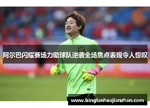 阿尔巴闪耀赛场力助球队逆袭全场焦点表现令人惊叹