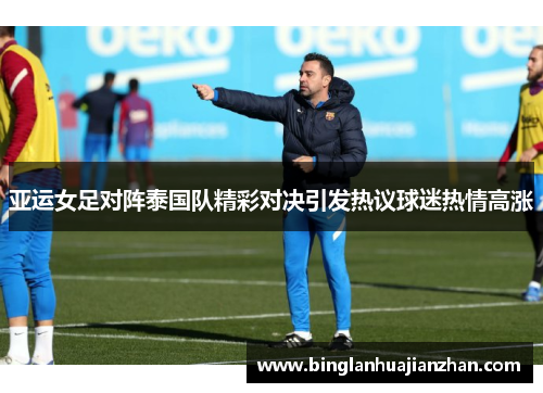 亚运女足对阵泰国队精彩对决引发热议球迷热情高涨