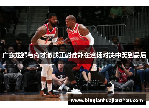 广东龙狮与奇才激战正酣谁能在这场对决中笑到最后