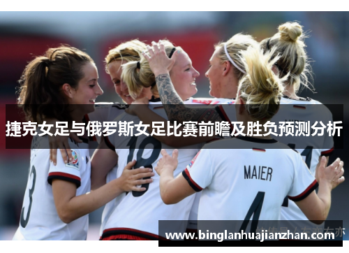 捷克女足与俄罗斯女足比赛前瞻及胜负预测分析
