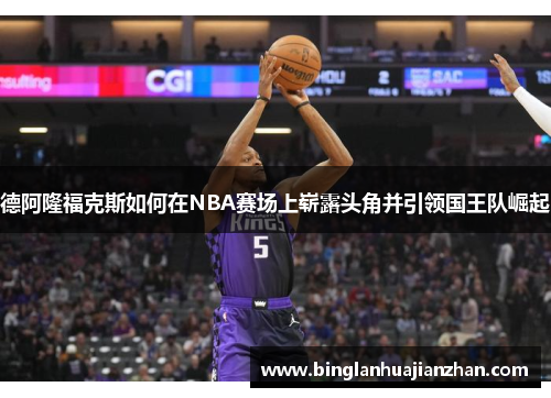 德阿隆福克斯如何在NBA赛场上崭露头角并引领国王队崛起